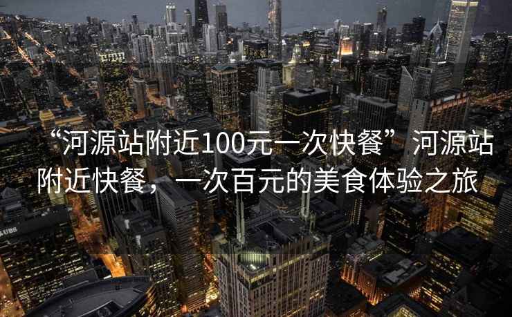 “河源站附近100元一次快餐”河源站附近快餐，一次百元的美食体验之旅