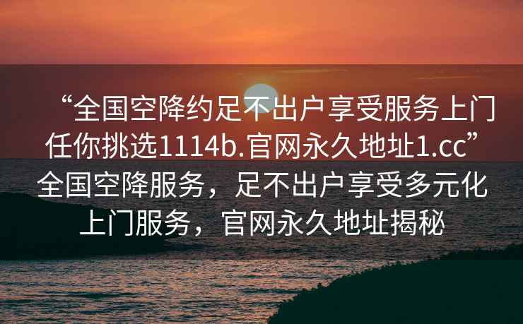 “全国空降约足不出户享受服务上门任你挑选1114b.官网永久地址1.cc”全国空降服务，足不出户享受多元化上门服务，官网永久地址揭秘