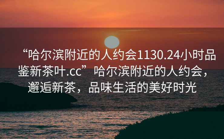 “哈尔滨附近的人约会1130.24小时品鉴新茶叶.cc”哈尔滨附近的人约会，邂逅新茶，品味生活的美好时光