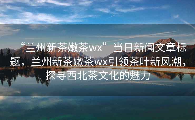 “兰州新茶嫩茶wx”当日新闻文章标题，兰州新茶嫩茶wx引领茶叶新风潮，探寻西北茶文化的魅力