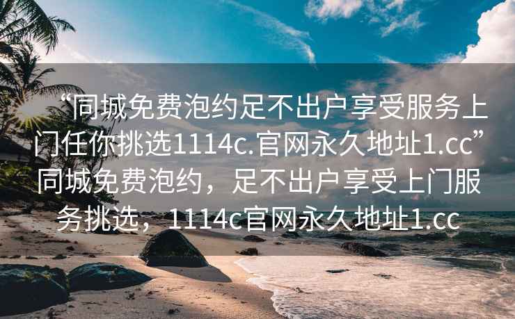 “同城免费泡约足不出户享受服务上门任你挑选1114c.官网永久地址1.cc”同城免费泡约，足不出户享受上门服务挑选，1114c官网永久地址1.cc