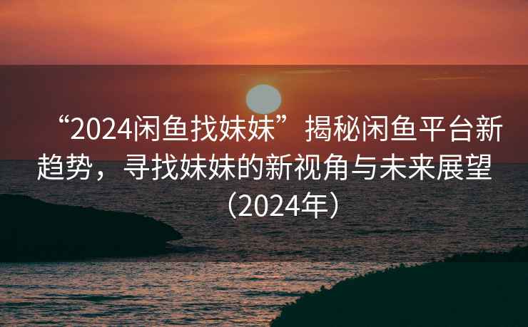 “2024闲鱼找妹妹”揭秘闲鱼平台新趋势，寻找妹妹的新视角与未来展望（2024年）