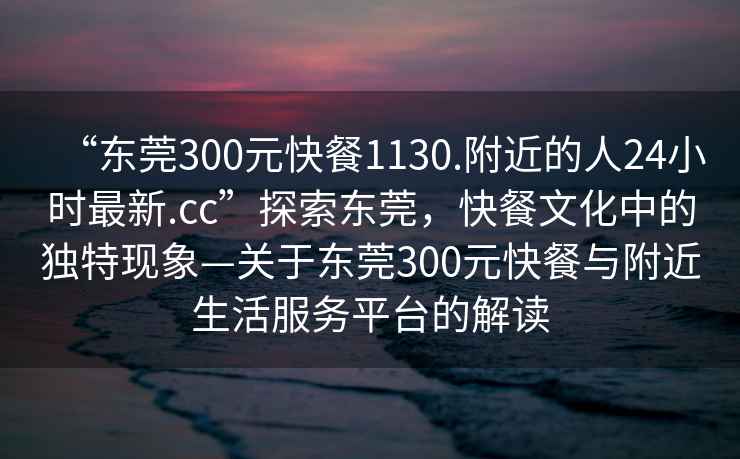 “东莞300元快餐1130.附近的人24小时最新.cc”探索东莞，快餐文化中的独特现象—关于东莞300元快餐与附近生活服务平台的解读