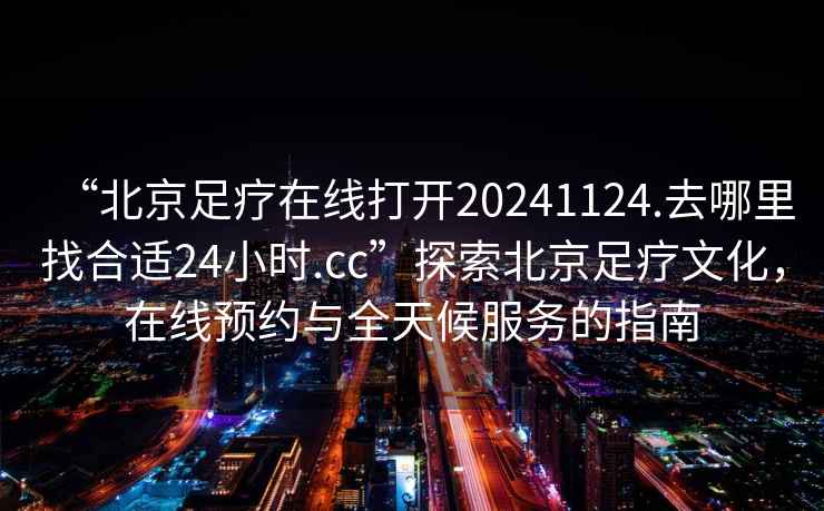 “北京足疗在线打开20241124.去哪里找合适24小时.cc”探索北京足疗文化，在线预约与全天候服务的指南