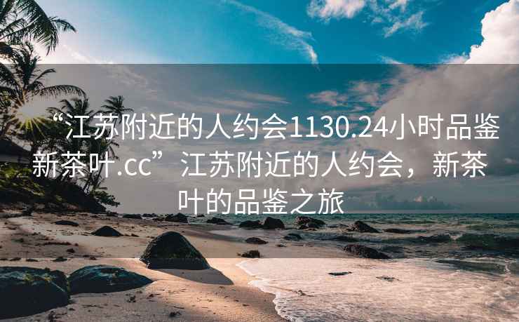 “江苏附近的人约会1130.24小时品鉴新茶叶.cc”江苏附近的人约会，新茶叶的品鉴之旅