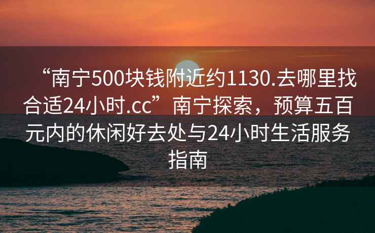 “南宁500块钱附近约1130.去哪里找合适24小时.cc”南宁探索，预算五百元内的休闲好去处与24小时生活服务指南