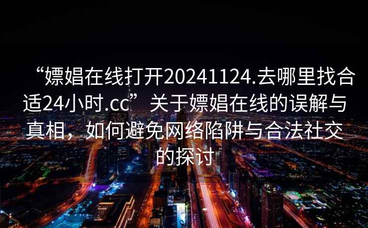 “嫖娼在线打开20241124.去哪里找合适24小时.cc”关于嫖娼在线的误解与真相，如何避免网络陷阱与合法社交的探讨