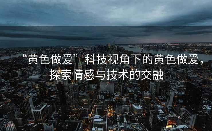 “黄色做爱”科技视角下的黄色做爱，探索情感与技术的交融