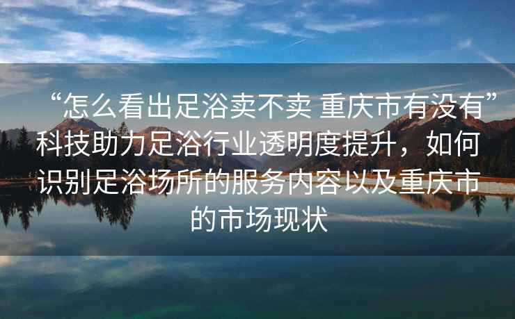 “怎么看出足浴卖不卖 重庆市有没有”科技助力足浴行业透明度提升，如何识别足浴场所的服务内容以及重庆市的市场现状