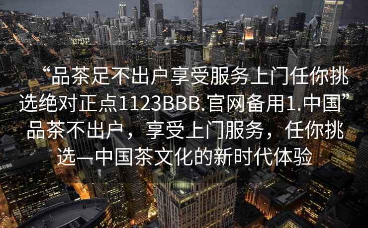 “品茶足不出户享受服务上门任你挑选绝对正点1123BBB.官网备用1.中国”品茶不出户，享受上门服务，任你挑选—中国茶文化的新时代体验