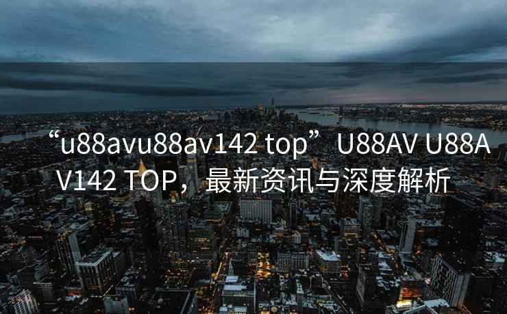 “u88avu88av142 top”U88AV U88AV142 TOP，最新资讯与深度解析