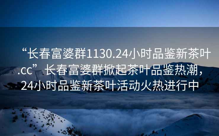 “长春富婆群1130.24小时品鉴新茶叶.cc”长春富婆群掀起茶叶品鉴热潮，24小时品鉴新茶叶活动火热进行中