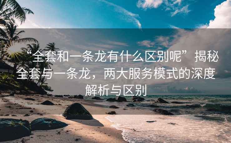 “全套和一条龙有什么区别呢”揭秘全套与一条龙，两大服务模式的深度解析与区别