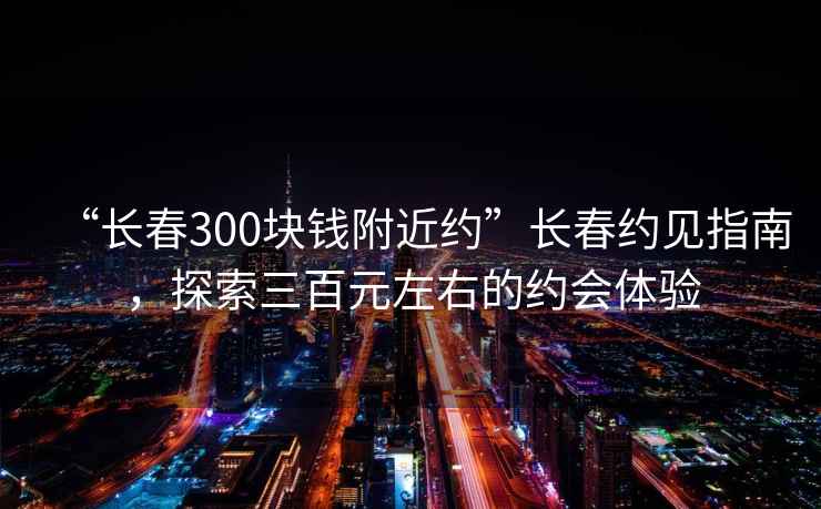 “长春300块钱附近约”长春约见指南，探索三百元左右的约会体验