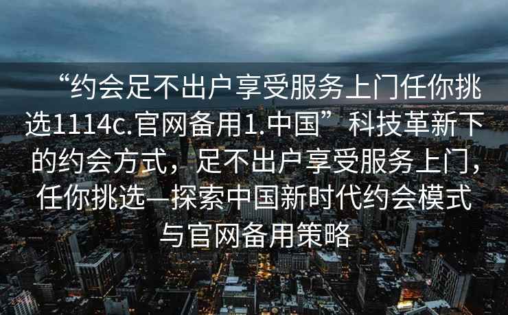 “约会足不出户享受服务上门任你挑选1114c.官网备用1.中国”科技革新下的约会方式，足不出户享受服务上门，任你挑选—探索中国新时代约会模式与官网备用策略