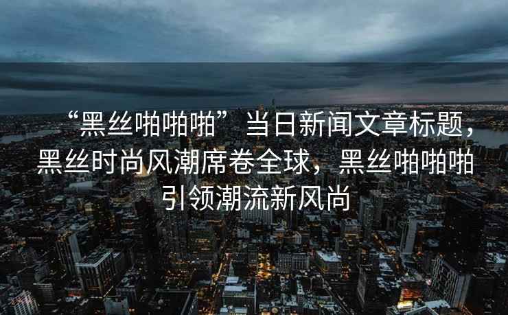 “黑丝啪啪啪”当日新闻文章标题，黑丝时尚风潮席卷全球，黑丝啪啪啪引领潮流新风尚