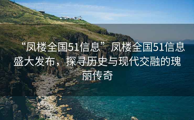 “凤楼全国51信息”凤楼全国51信息盛大发布，探寻历史与现代交融的瑰丽传奇