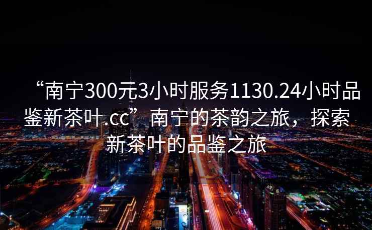 “南宁300元3小时服务1130.24小时品鉴新茶叶.cc”南宁的茶韵之旅，探索新茶叶的品鉴之旅