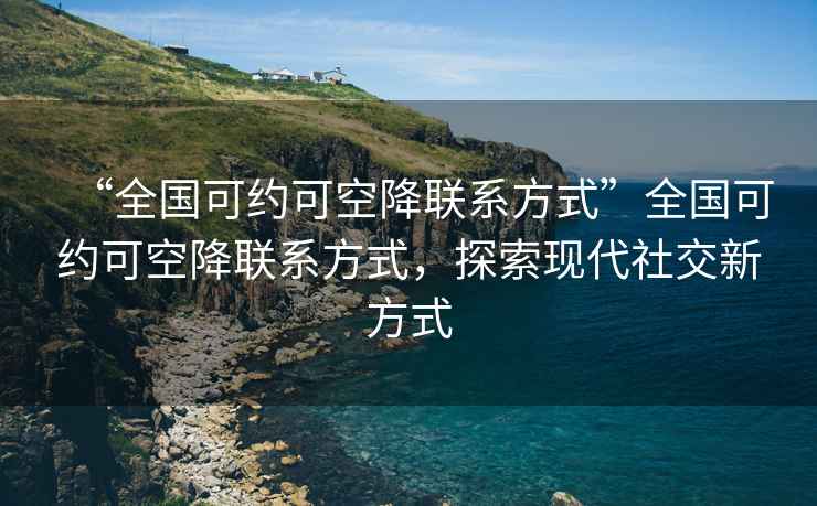 “全国可约可空降联系方式”全国可约可空降联系方式，探索现代社交新方式