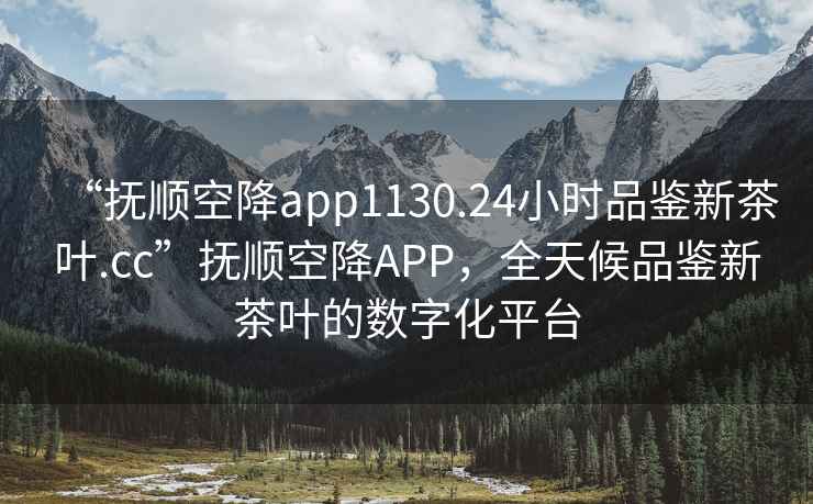 “抚顺空降app1130.24小时品鉴新茶叶.cc”抚顺空降APP，全天候品鉴新茶叶的数字化平台