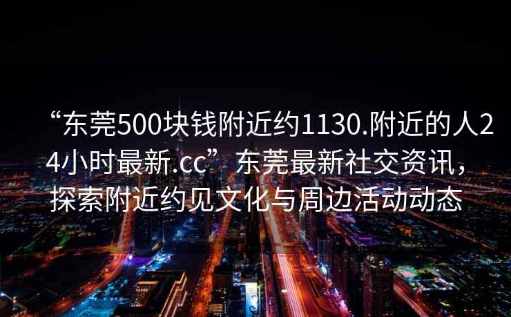 “东莞500块钱附近约1130.附近的人24小时最新.cc”东莞最新社交资讯，探索附近约见文化与周边活动动态