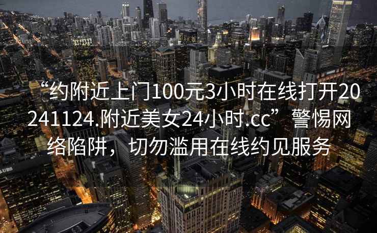 “约附近上门100元3小时在线打开20241124.附近美女24小时.cc”警惕网络陷阱，切勿滥用在线约见服务