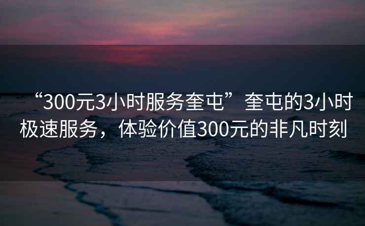 “300元3小时服务奎屯”奎屯的3小时极速服务，体验价值300元的非凡时刻