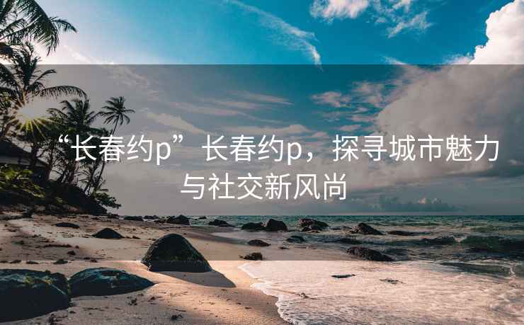 “长春约p”长春约p，探寻城市魅力与社交新风尚