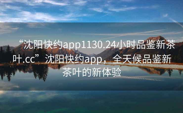 “沈阳快约app1130.24小时品鉴新茶叶.cc”沈阳快约app，全天候品鉴新茶叶的新体验