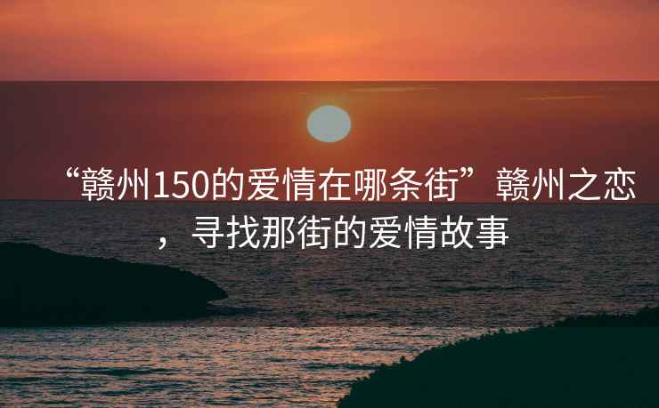 “赣州150的爱情在哪条街”赣州之恋，寻找那街的爱情故事