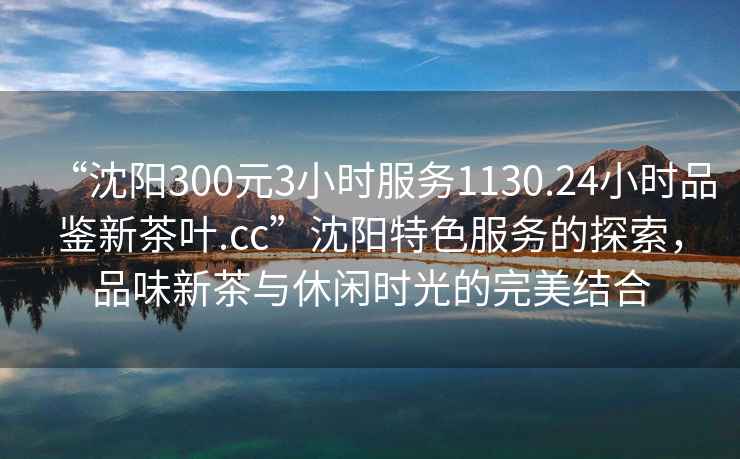 “沈阳300元3小时服务1130.24小时品鉴新茶叶.cc”沈阳特色服务的探索，品味新茶与休闲时光的完美结合