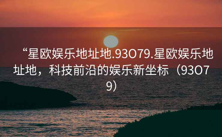 “星欧娱乐地址地.93O79.星欧娱乐地址地，科技前沿的娱乐新坐标（93O79）