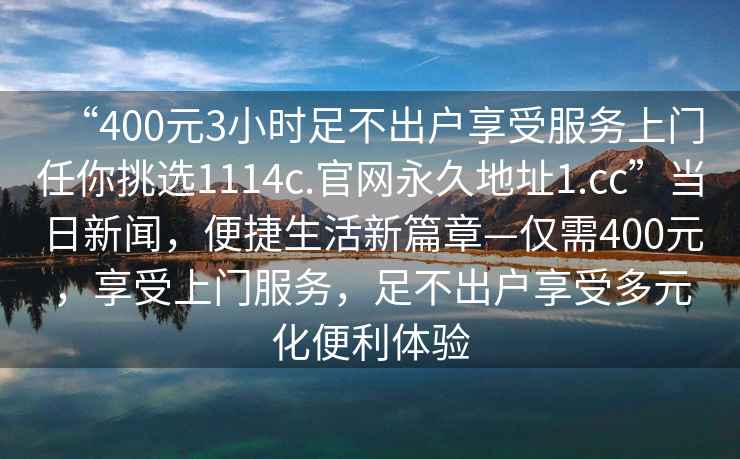 “400元3小时足不出户享受服务上门任你挑选1114c.官网永久地址1.cc”当日新闻，便捷生活新篇章—仅需400元，享受上门服务，足不出户享受多元化便利体验