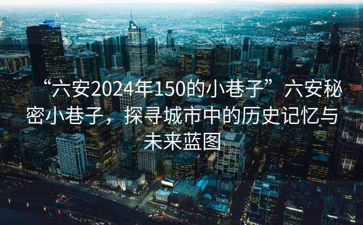 “六安2024年150的小巷子”六安秘密小巷子，探寻城市中的历史记忆与未来蓝图