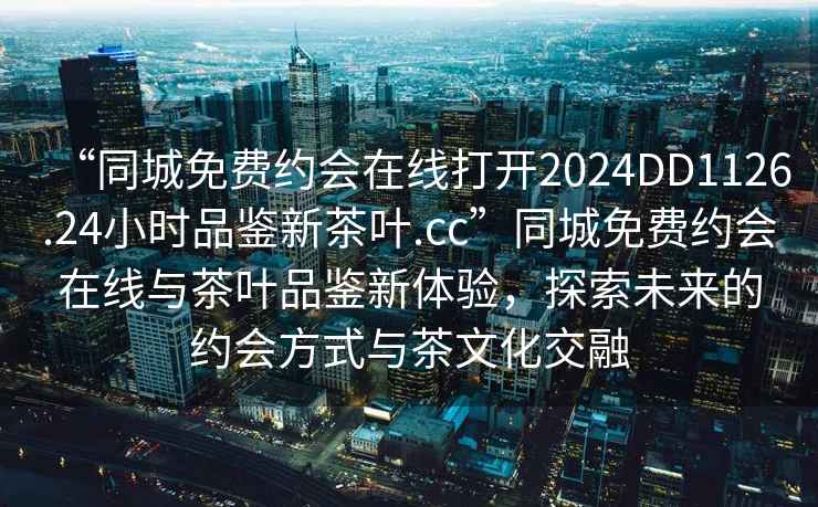 “同城免费约会在线打开2024DD1126.24小时品鉴新茶叶.cc”同城免费约会在线与茶叶品鉴新体验，探索未来的约会方式与茶文化交融