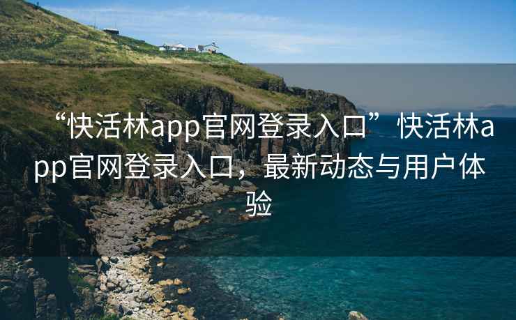 “快活林app官网登录入口”快活林app官网登录入口，最新动态与用户体验