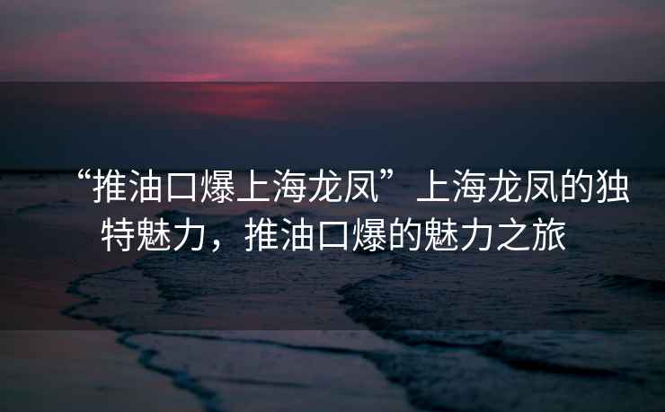 “推油口爆上海龙凤”上海龙凤的独特魅力，推油口爆的魅力之旅