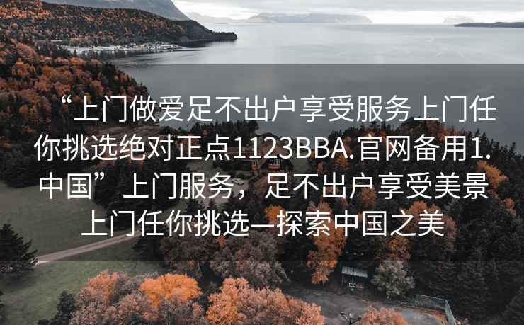 “上门做爱足不出户享受服务上门任你挑选绝对正点1123BBA.官网备用1.中国”上门服务，足不出户享受美景上门任你挑选—探索中国之美