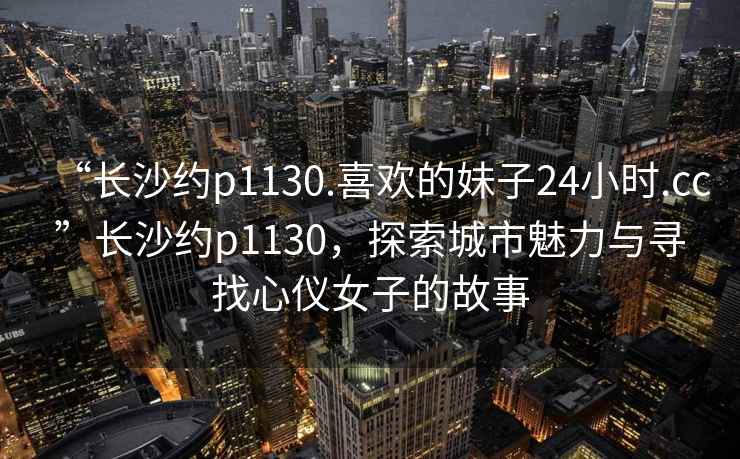 “长沙约p1130.喜欢的妹子24小时.cc”长沙约p1130，探索城市魅力与寻找心仪女子的故事