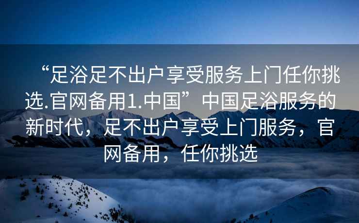 “足浴足不出户享受服务上门任你挑选.官网备用1.中国”中国足浴服务的新时代，足不出户享受上门服务，官网备用，任你挑选