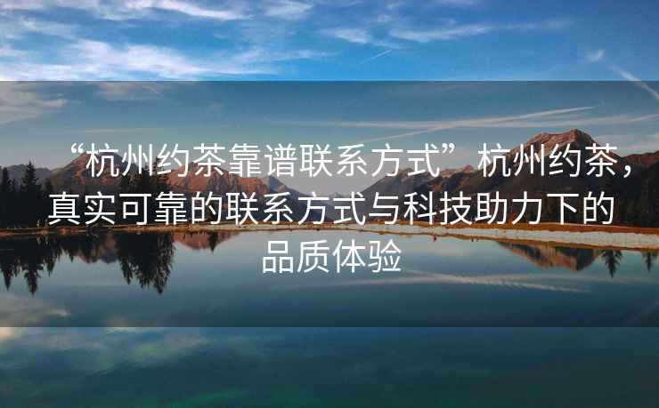 “杭州约茶靠谱联系方式”杭州约茶，真实可靠的联系方式与科技助力下的品质体验