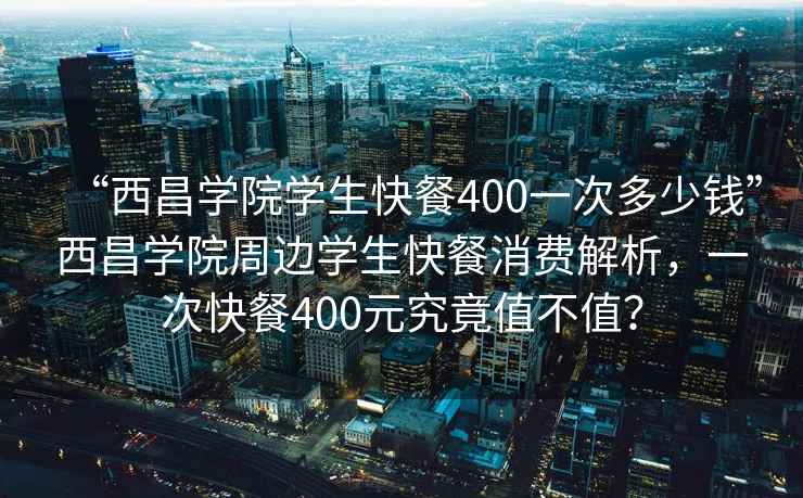 “西昌学院学生快餐400一次多少钱”西昌学院周边学生快餐消费解析，一次快餐400元究竟值不值？