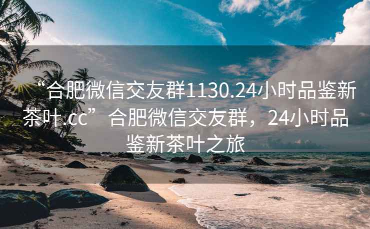 “合肥微信交友群1130.24小时品鉴新茶叶.cc”合肥微信交友群，24小时品鉴新茶叶之旅