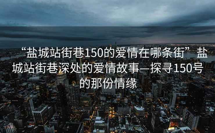 “盐城站街巷150的爱情在哪条街”盐城站街巷深处的爱情故事—探寻150号的那份情缘