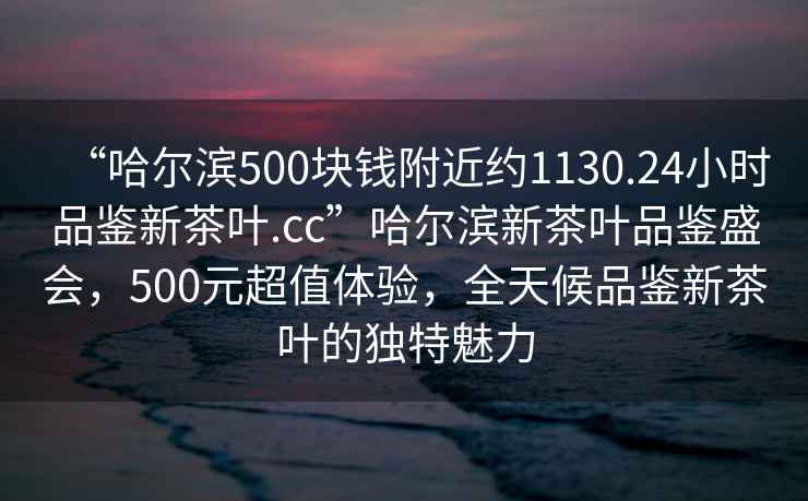 “哈尔滨500块钱附近约1130.24小时品鉴新茶叶.cc”哈尔滨新茶叶品鉴盛会，500元超值体验，全天候品鉴新茶叶的独特魅力