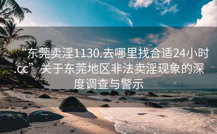 “东莞卖淫1130.去哪里找合适24小时.cc”关于东莞地区非法卖淫现象的深度调查与警示