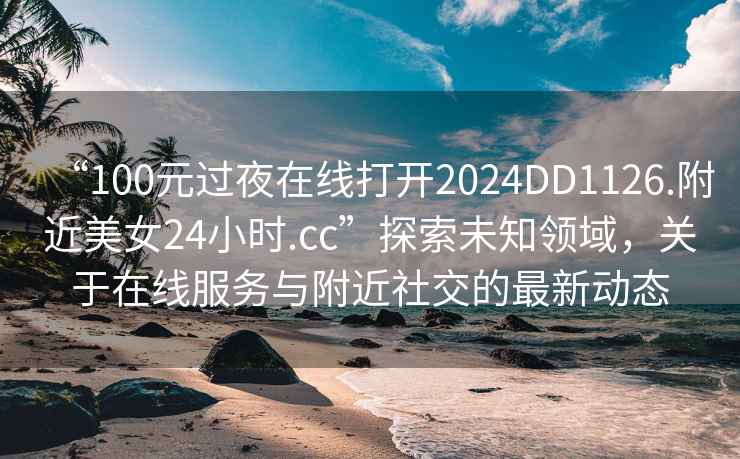 “100元过夜在线打开2024DD1126.附近美女24小时.cc”探索未知领域，关于在线服务与附近社交的最新动态