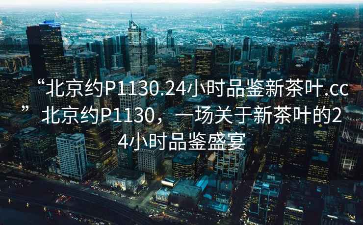 “北京约P1130.24小时品鉴新茶叶.cc”北京约P1130，一场关于新茶叶的24小时品鉴盛宴