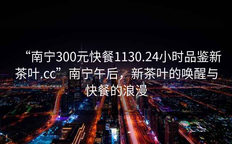 “南宁300元快餐1130.24小时品鉴新茶叶.cc”南宁午后，新茶叶的唤醒与快餐的浪漫