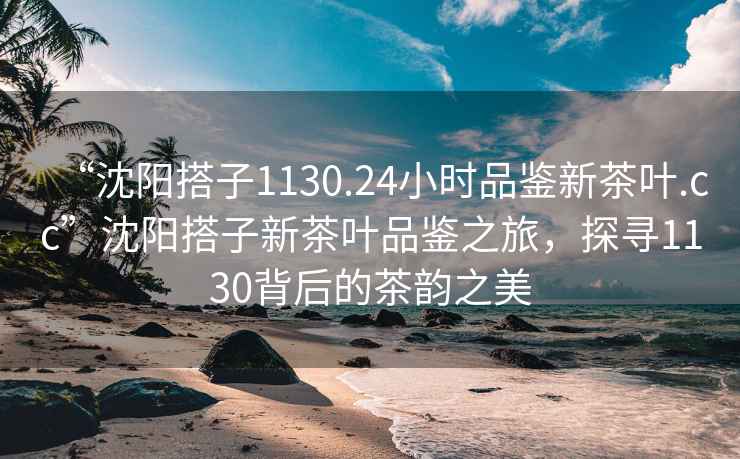 “沈阳搭子1130.24小时品鉴新茶叶.cc”沈阳搭子新茶叶品鉴之旅，探寻1130背后的茶韵之美